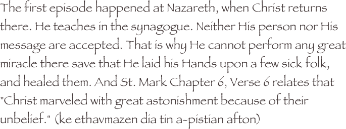 The first episode happened at Nazareth, when Christ returns there. He teaches in the synagogue. Neither His person nor His message are accepted. That is why He cannot perform any great miracle there save that He laid his Hands upon a few sick folk, and healed them. And St. Mark Chapter 6, Verse 6 relates that "Christ marveled with great astonishment because of their unbelief." (ke ethavmazen dia tin a-pistian afton)