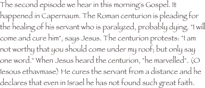 The second episode we hear in this morning's Gospel. It happened in Capernaum. The Roman centurion is pleading for the healing of his servant who is paralyzed, probably dying. "I will come and cure him", says Jesus. The centurion protests: "I am not worthy that you should come under my roof; but only say one word." When Jesus heard the centurion, "he marvelled". (O Iesous ethavmase) He cures the servant from a distance and he declares that even in Israel he has not found such great faith.