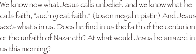 We know now what Jesus calls unbelief, and we know what he calls faith, "such great faith." (toson megalin pistin) And Jesus see's what's in us. Does he find in us the faith of the centurion or the unfaith of Nazareth? At what would Jesus be amazed in us this morning?
